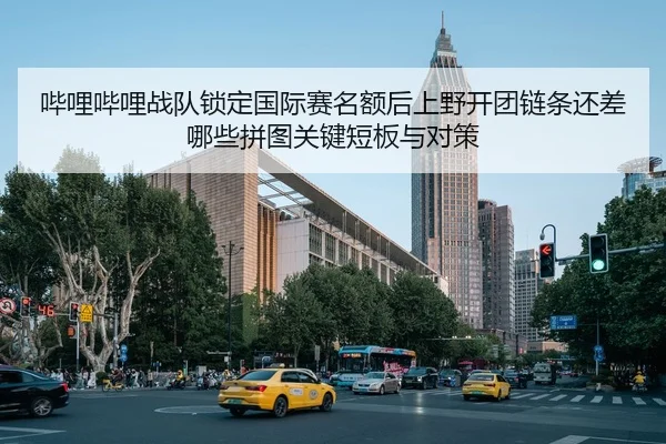 哔哩哔哩战队锁定国际赛名额后上野开团链条还差哪些拼图关键短板与对策
