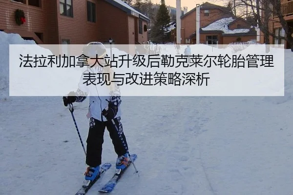 法拉利加拿大站升级后勒克莱尔轮胎管理表现与改进策略深析
